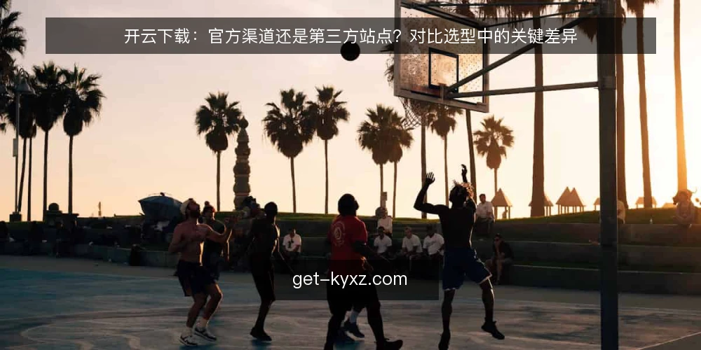 开云下载:官方渠道还是第三方站点?对比选型中的关键差异 — 下载渠道对比:先明确决策标准 配图