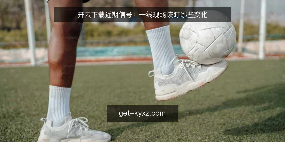 开云下载近期信号：一线现场该盯哪些变化 — 近期值得盯的信号 配图